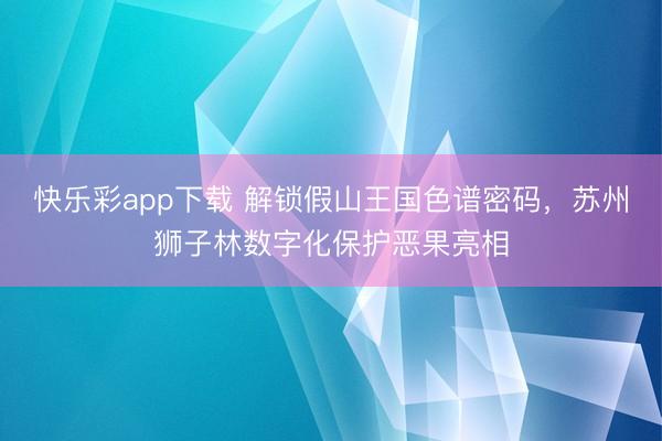 快乐彩app下载 解锁假山王国色谱密码，苏州狮子林数字化保护恶果亮相