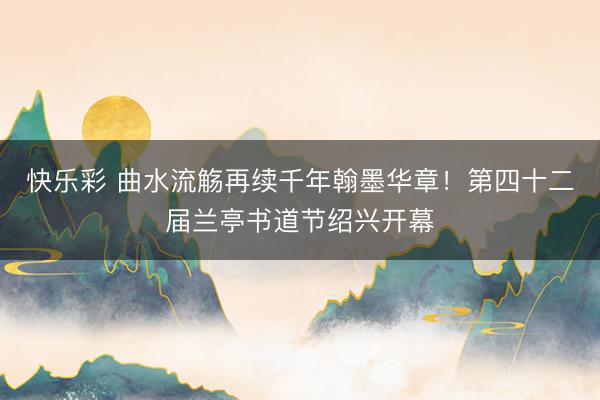 快乐彩 曲水流觞再续千年翰墨华章！第四十二届兰亭书道节绍兴开幕