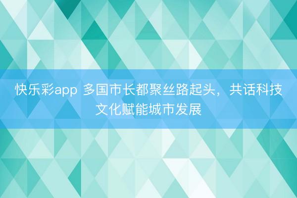 快乐彩app 多国市长都聚丝路起头，共话科技文化赋能城市发展