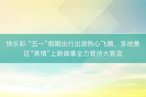 快乐彩 “五一”假期出行出游热心飞腾，多地景区“表情”上新做事全力管待大客流