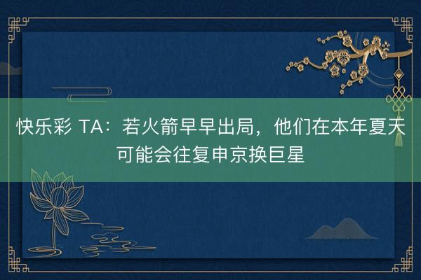 快乐彩 TA：若火箭早早出局，他们在本年夏天可能会往复申京换巨星