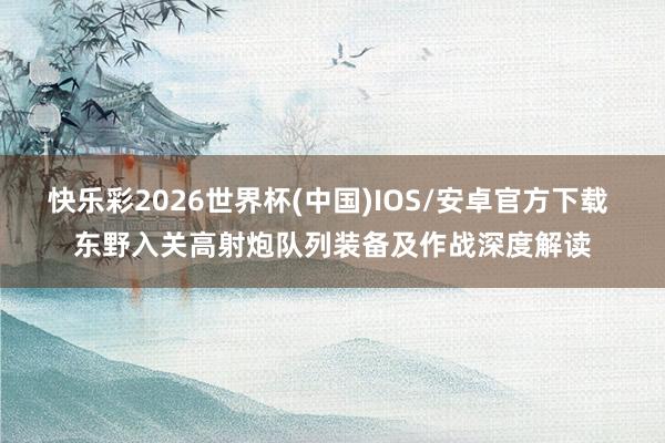快乐彩2026世界杯(中国)IOS/安卓官方下载 东野入关高射炮队列装备及作战深度解读