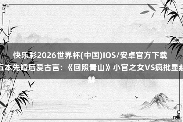 快乐彩2026世界杯(中国)IOS/安卓官方下载 五本先婚后爱古言: 《回照青山》小官之女VS疯批显赫