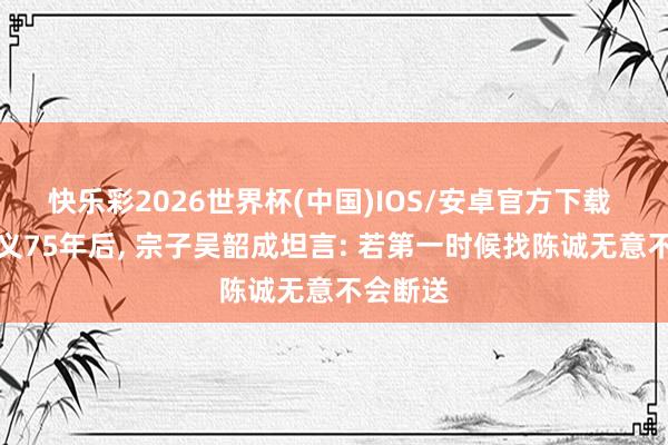 快乐彩2026世界杯(中国)IOS/安卓官方下载 吴石就义75年后， 宗子吴韶成坦言: 若第一时候找陈诚无意不会断送