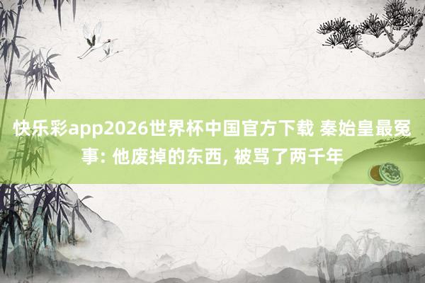快乐彩app2026世界杯中国官方下载 秦始皇最冤事: 他废掉的东西， 被骂了两千年