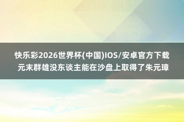 快乐彩2026世界杯(中国)IOS/安卓官方下载 元末群雄没东谈主能在沙盘上取得了朱元璋