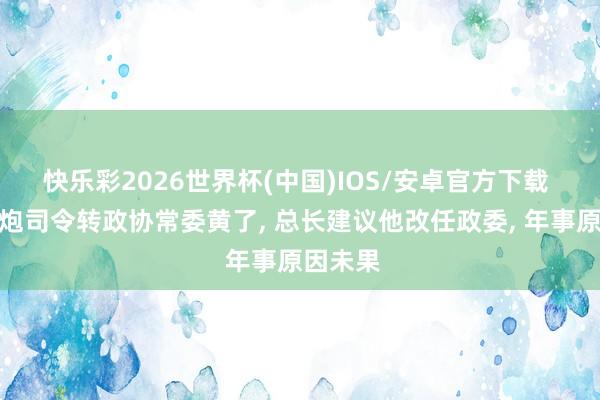 快乐彩2026世界杯(中国)IOS/安卓官方下载 他从二炮司令转政协常委黄了， 总长建议他改任政委， 年事原因未果