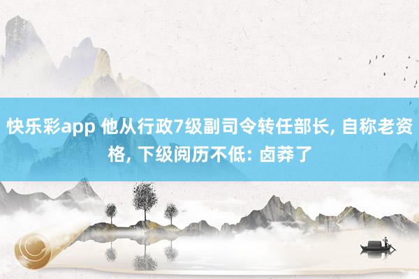 快乐彩app 他从行政7级副司令转任部长， 自称老资格， 下级阅历不低: 卤莽了