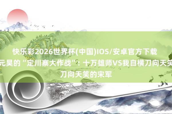 快乐彩2026世界杯(中国)IOS/安卓官方下载 西夏李元昊的“定川寨大作战”: 十万雄师VS我自横刀向天笑的宋军