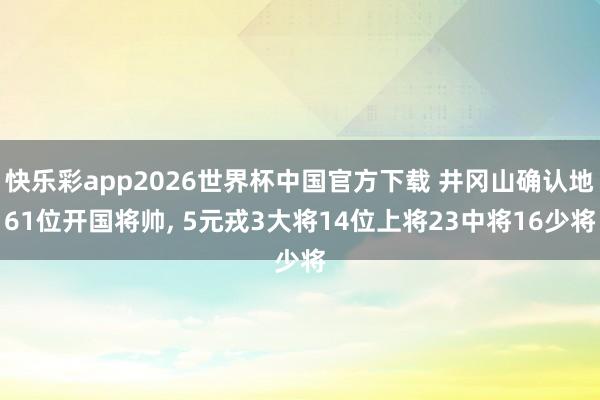 快乐彩app2026世界杯中国官方下载 井冈山确认地61位开国将帅， 5元戎3大将14位上将23中将16少将
