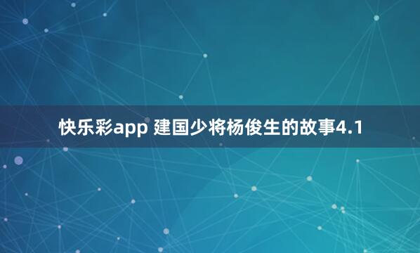 快乐彩app 建国少将杨俊生的故事4.1