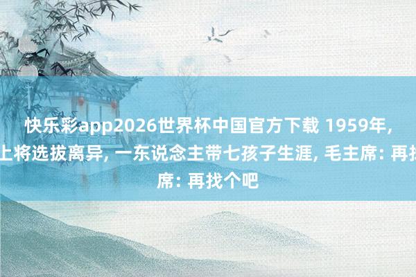 快乐彩app2026世界杯中国官方下载 1959年， 开国上将选拔离异， 一东说念主带七孩子生涯， 毛主席: 再找个吧