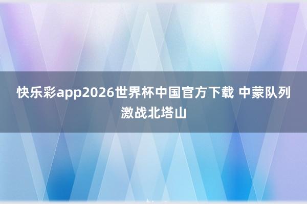 快乐彩app2026世界杯中国官方下载 中蒙队列激战北塔山