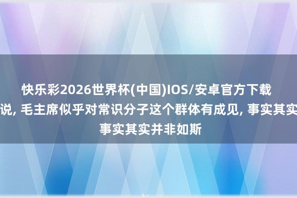 快乐彩2026世界杯(中国)IOS/安卓官方下载 有东谈主说, 毛主席似乎对常识分子这个群体有成见, 事实其实并非如斯