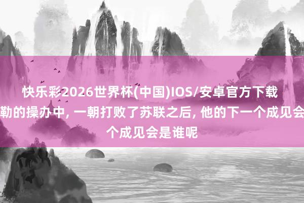 快乐彩2026世界杯(中国)IOS/安卓官方下载 在希特勒的操办中， 一朝打败了苏联之后， 他的下一个成见会是谁呢