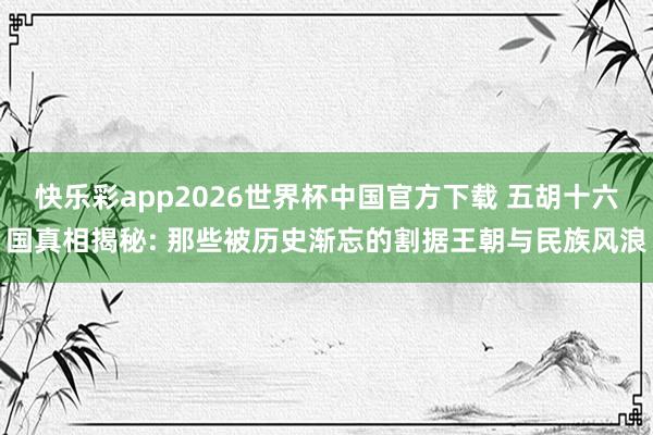 快乐彩app2026世界杯中国官方下载 五胡十六国真相揭秘: 那些被历史渐忘的割据王朝与民族风浪