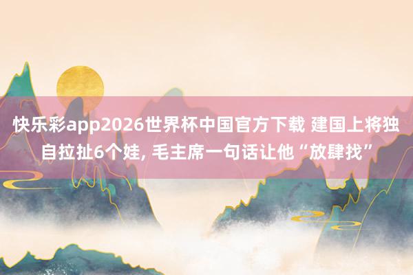快乐彩app2026世界杯中国官方下载 建国上将独自拉扯6个娃， 毛主席一句话让他“放肆找”
