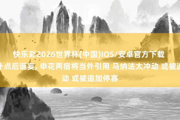 快乐彩2026世界杯(中国)IOS/安卓官方下载 薛庆浩扑点后诞妄， 申花两宿将当外引用 马纳法太冲动 或被追加停赛