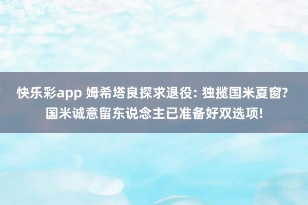 快乐彩app 姆希塔良探求退役: 独揽国米夏窗? 国米诚意留东说念主已准备好双选项!