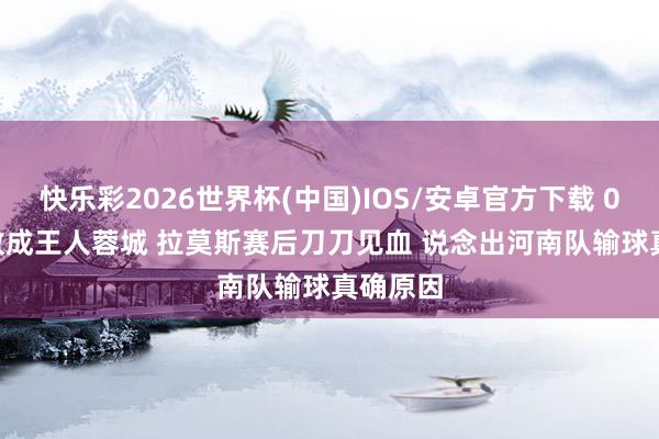 快乐彩2026世界杯(中国)IOS/安卓官方下载 0-3! 惨败成王人蓉城 拉莫斯赛后刀刀见血 说念出河南队输球真确原因