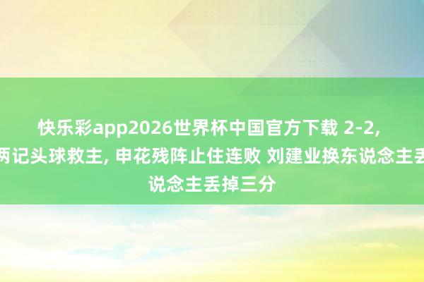 快乐彩app2026世界杯中国官方下载 2-2， 朱辰杰两记头球救主， 申花残阵止住连败 刘建业换东说念主丢掉三分