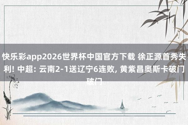 快乐彩app2026世界杯中国官方下载 徐正源首秀失利! 中超: 云南2-1送辽宁6连败， 黄紫昌奥斯卡破门