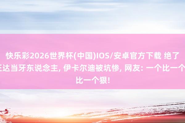 快乐彩2026世界杯(中国)IOS/安卓官方下载 绝了! 旺达当牙东说念主， 伊卡尔迪被坑惨， 网友: 一个比一个狠!