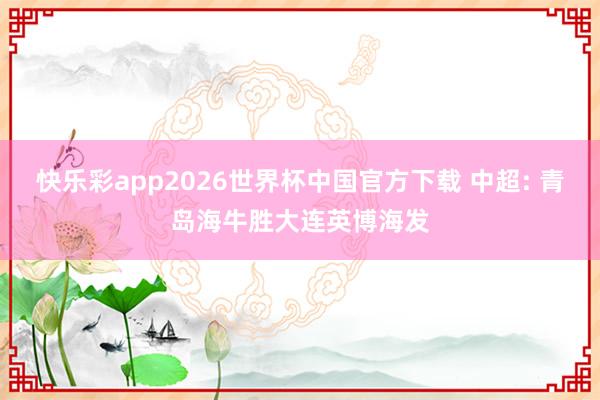 快乐彩app2026世界杯中国官方下载 中超: 青岛海牛胜大连英博海发