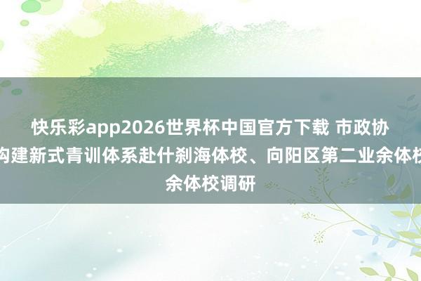 快乐彩app2026世界杯中国官方下载 市政协聚焦构建新式青训体系赴什刹海体校、向阳区第二业余体校调研