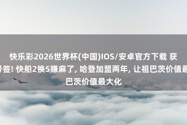 快乐彩2026世界杯(中国)IOS/安卓官方下载 获利5号签! 快船2换5赚麻了， 哈登加盟两年， 让祖巴茨价值最大化