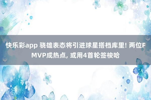 快乐彩app 骁雄表态将引进球星搭档库里! 两位FMVP成热点， 或用4首轮签梭哈