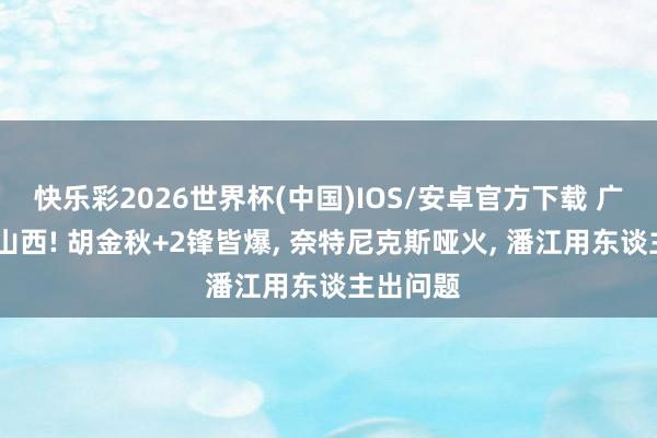 快乐彩2026世界杯(中国)IOS/安卓官方下载 广厦G2胜山西! 胡金秋+2锋皆爆， 奈特尼克斯哑火， 潘江用东谈主出问题