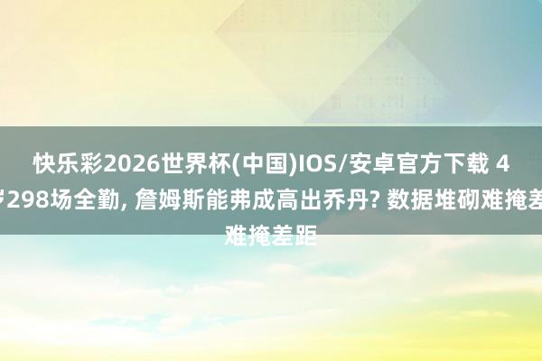 快乐彩2026世界杯(中国)IOS/安卓官方下载 41岁298场全勤， 詹姆斯能弗成高出乔丹? 数据堆砌难掩差距