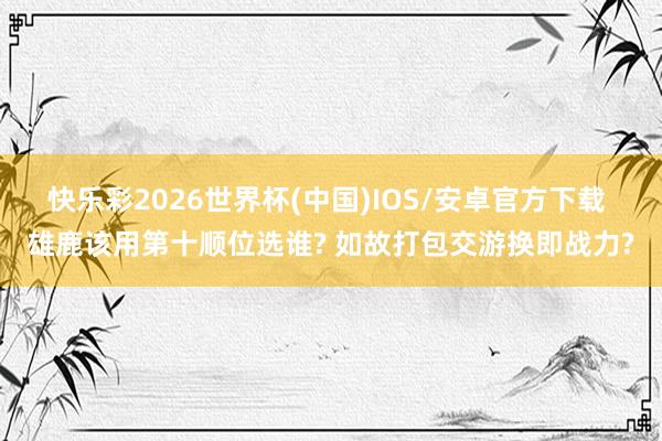 快乐彩2026世界杯(中国)IOS/安卓官方下载 雄鹿该用第十顺位选谁? 如故打包交游换即战力?