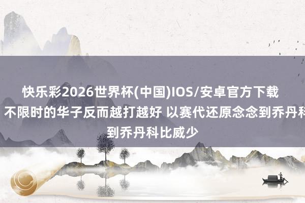快乐彩2026世界杯(中国)IOS/安卓官方下载 张佳玮: 不限时的华子反而越打越好 以赛代还原念念到乔丹科比威少