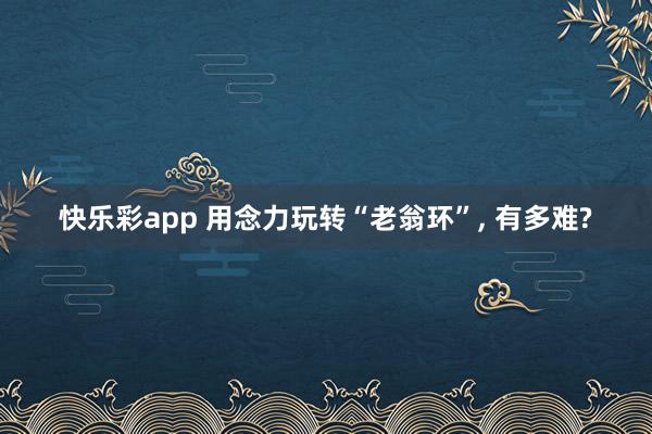 快乐彩app 用念力玩转“老翁环”， 有多难?