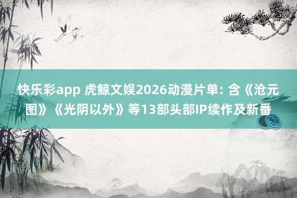 快乐彩app 虎鲸文娱2026动漫片单: 含《沧元图》《光阴以外》等13部头部IP续作及新番