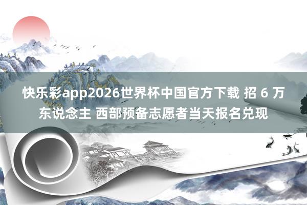 快乐彩app2026世界杯中国官方下载 招 6 万东说念主 西部预备志愿者当天报名兑现