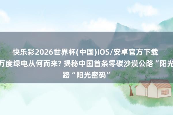 快乐彩2026世界杯(中国)IOS/安卓官方下载 1500万度绿电从何而来? 揭秘中国首条零碳沙漠公路“阳光密码”