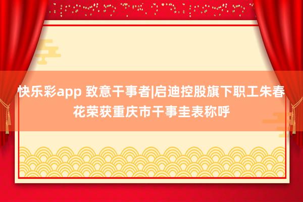 快乐彩app 致意干事者|启迪控股旗下职工朱春花荣获重庆市干事圭表称呼