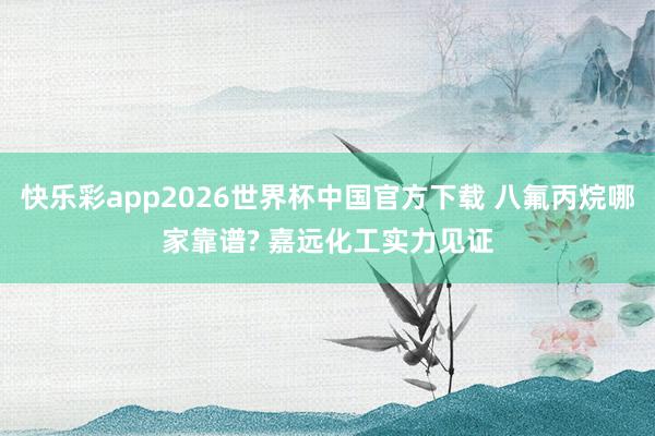 快乐彩app2026世界杯中国官方下载 八氟丙烷哪家靠谱? 嘉远化工实力见证