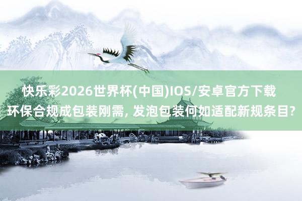快乐彩2026世界杯(中国)IOS/安卓官方下载 环保合规成包装刚需， 发泡包装何如适配新规条目?