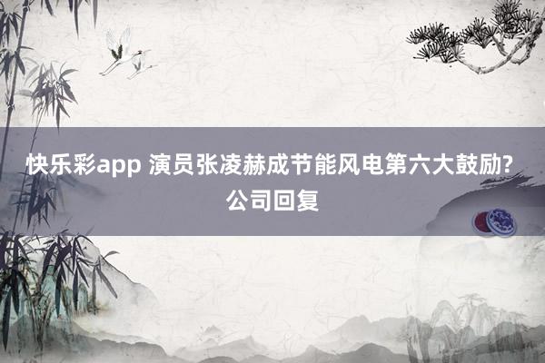 快乐彩app 演员张凌赫成节能风电第六大鼓励? 公司回复