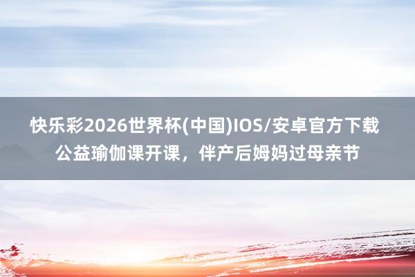快乐彩2026世界杯(中国)IOS/安卓官方下载 公益瑜伽课开课，伴产后姆妈过母亲节