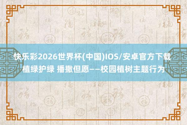 快乐彩2026世界杯(中国)IOS/安卓官方下载 植绿护绿 播撒但愿——校园植树主题行为