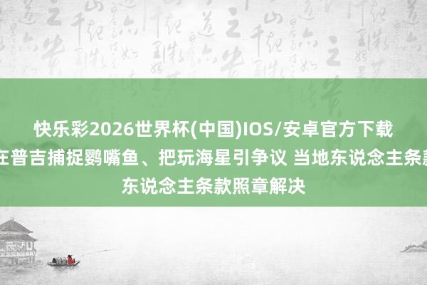 快乐彩2026世界杯(中国)IOS/安卓官方下载 中国搭客在普吉捕捉鹦嘴鱼、把玩海星引争议 当地东说念主条款照章解决