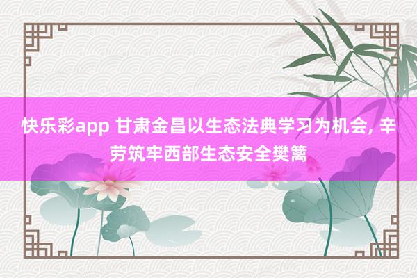 快乐彩app 甘肃金昌以生态法典学习为机会， 辛劳筑牢西部生态安全樊篱