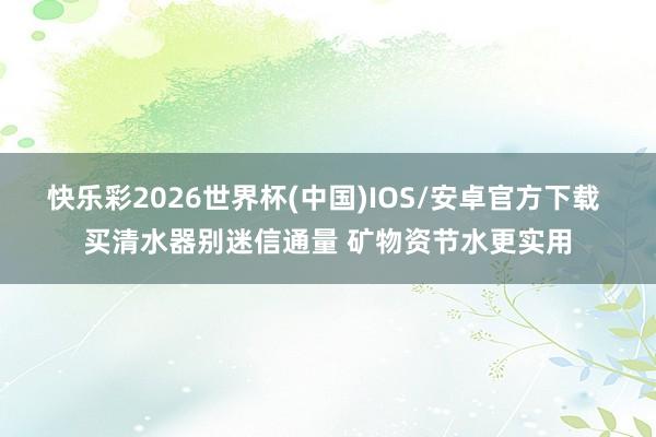快乐彩2026世界杯(中国)IOS/安卓官方下载 买清水器别迷信通量 矿物资节水更实用