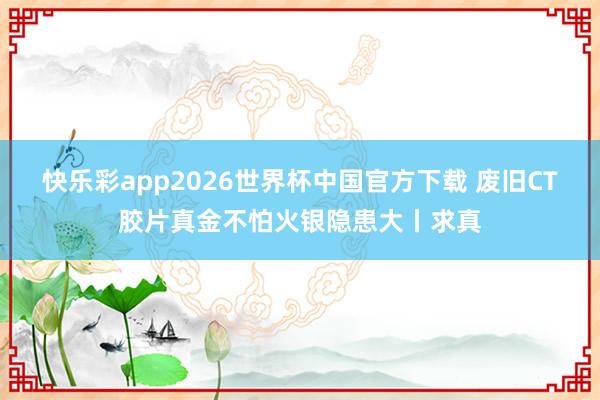 快乐彩app2026世界杯中国官方下载 废旧CT胶片真金不怕火银隐患大丨求真