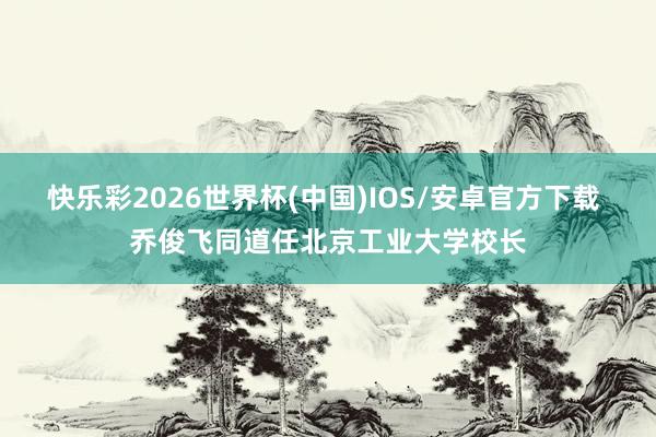 快乐彩2026世界杯(中国)IOS/安卓官方下载 乔俊飞同道任北京工业大学校长